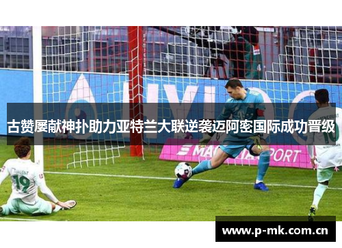 古赞屡献神扑助力亚特兰大联逆袭迈阿密国际成功晋级 古赞屡献神扑助力亚特兰大联逆袭迈阿密国际成功晋级