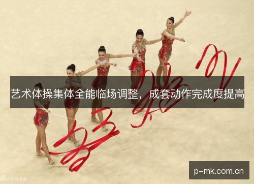 艺术体操集体全能临场调整,成套动作完成度提高 艺术体操集体全能临场调整,成套动作完成度提高